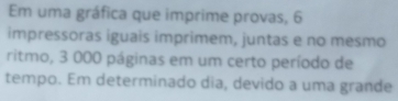 Em uma gráfica que imprime provas, 6
impressoras iguais imprimem, juntas e no mesmo 
ritmo, 3 000 páginas em um certo período de 
tempo. Em determinado dia, devido a uma grande