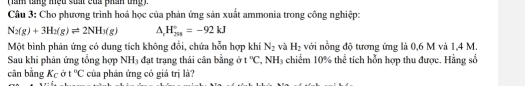 ( ăm lăng miệu siất của phần tng ) 
Câu 3: Cho phương trình hoá học của phản ứng sản xuất ammonia trong công nghiệp:
N_2(g)+3H_2(g)leftharpoons 2NH_3(g) △ _xH_(258)°=-92kJ
Một bình phản ứng có dung tích không đổi, chứa hỗn hợp khí N_2 và H_2 với nồng độ tương ứng là 0,6 M và 1,4 M. 
Sau khi phản ứng tổng hợp NH3 đạt trạng thái cân bằng ở t°C,.NH 3 chiếm 10% thể tích hỗn hợp thu được. Hằng số 
bân bằng Kc ở t°C của phân ứng có giả trị là?