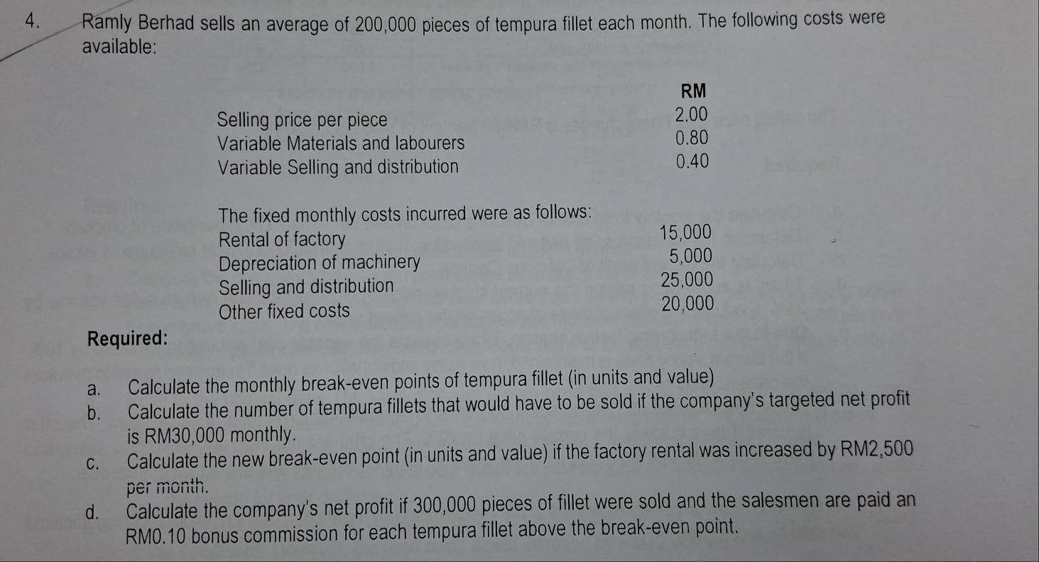 Ramly Berhad sells an average of 200,000 pieces of tempura fillet each month. The following costs were 
available:
RM
Selling price per piece 2.00
Variable Materials and labourers 0.80
Variable Selling and distribution
0.40
The fixed monthly costs incurred were as follows: 
Rental of factory
15,000
Depreciation of machinery
5,000
Selling and distribution
25,000
Other fixed costs
20,000
Required: 
a. Calculate the monthly break-even points of tempura fillet (in units and value) 
b. Calculate the number of tempura fillets that would have to be sold if the company's targeted net profit 
is RM30,000 monthly. 
c. Calculate the new break-even point (in units and value) if the factory rental was increased by RM2,500
per month. 
d. Calculate the company's net profit if 300,000 pieces of fillet were sold and the salesmen are paid an
RM0.10 bonus commission for each tempura fillet above the break-even point.