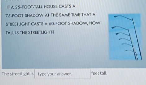 IF A 25-FOOT-TALL HOUSE CASTS A
75-FOOT SHADOW AT THE SAME TIME THAT A 
STREETLIGHT CASTS A 60-FOOT SHADOW, HOW 
TALL IS THE STREETLIGHT? 
The streetlight is type your answer... feet tall.