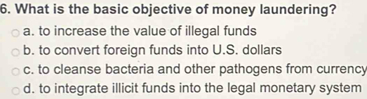 What is the basic objective of money laundering?
a. to increase the value of illegal funds
b. to convert foreign funds into U.S. dollars
c. to cleanse bacteria and other pathogens from currency
d. to integrate illicit funds into the legal monetary system