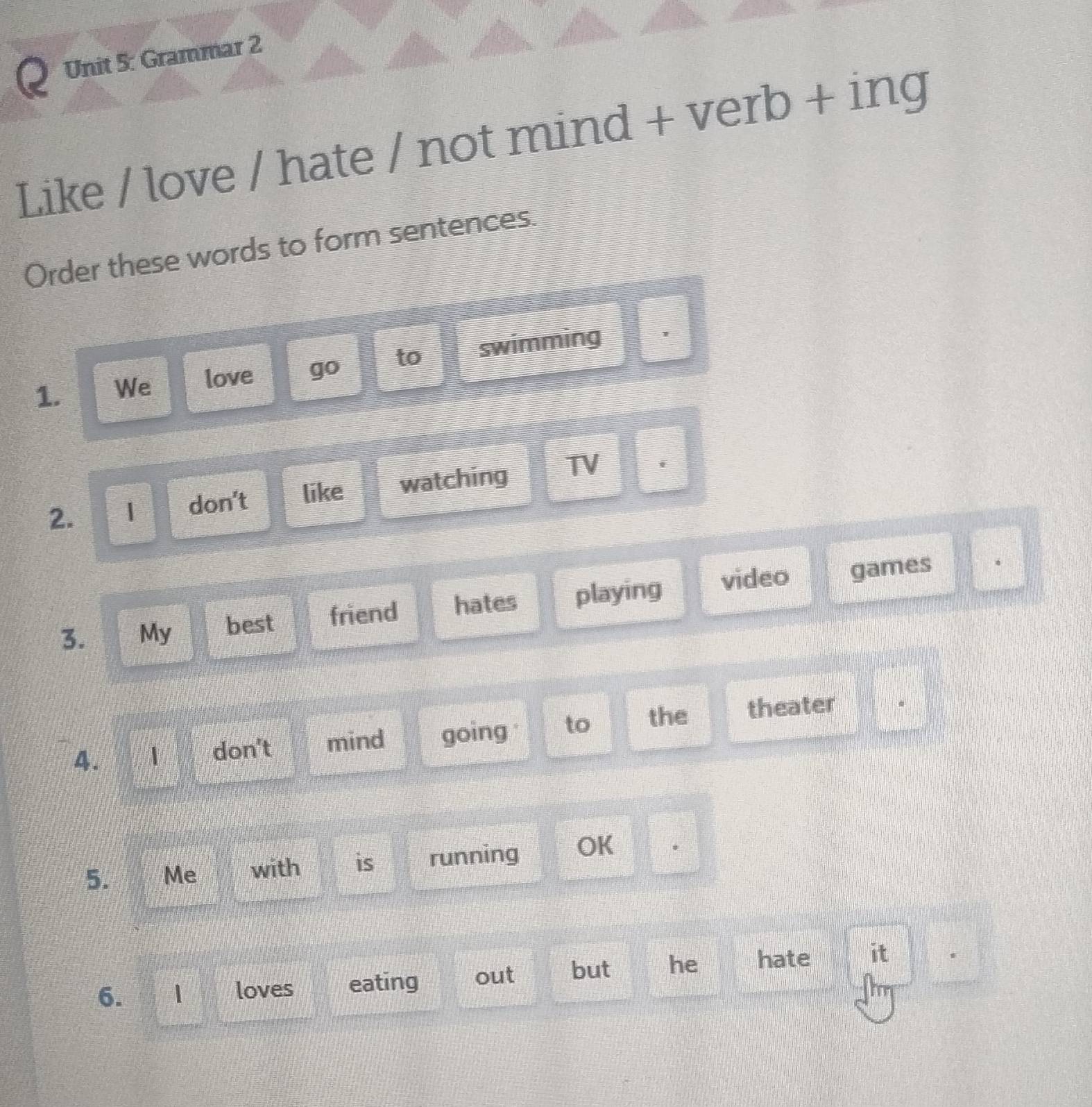 Grammar 2 
Like / love / hate / not mind + verb + ing 
Order these words to form sentences. 
1. We love go to swimming 。 
2. 1 don't like watching TV 
3. My best friend hates playing video games 
。 
4. 1 don't mind going to the theater 
5. Me with is running OK 
6. 1 loves eating out but he hate it