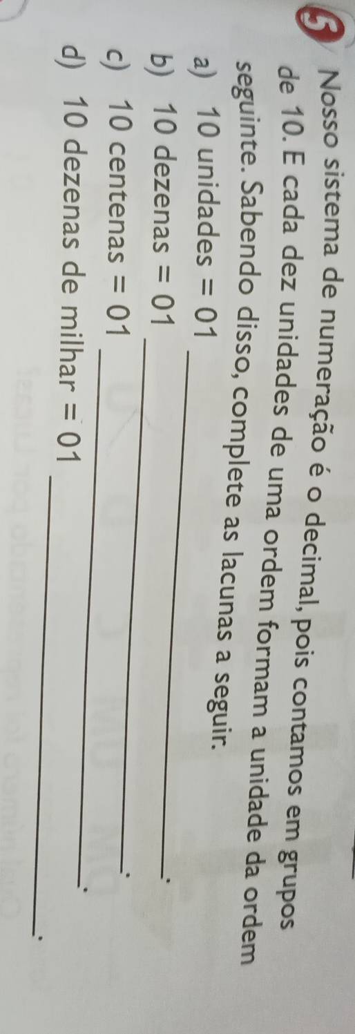 Nosso sistema de numeração é o decimal, pois contamos em grupos 
de 10. É cada dez unidades de uma ordem formam a unidade da ordem 
seguinte. Sabendo disso, complete as lacunas a seguir. 
_ 
a) 10 unidades =01
_ 
b) 10 dezenas =01
_ 
c) 10 centenas =01
d) 10 dezenas de milhar =01. 
_ 
.