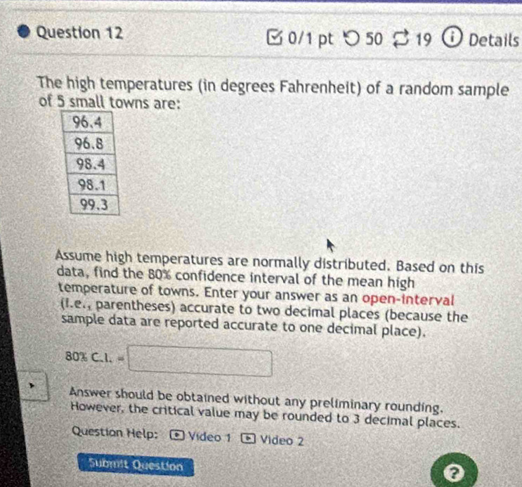 □0/1 pt つ 50 B 19 ⓘ Details 
The high temperatures (in degrees Fahrenheit) of a random sample 
of 5 small towns are: 
Assume high temperatures are normally distributed. Based on this 
data, find the 80% confidence interval of the mean high 
temperature of towns. Enter your answer as an open-interval
(I.e_1 parentheses) accurate to two decimal places (because the 
sample data are reported accurate to one decimal place).
80% C.I.=□
、 Answer should be obtained without any preliminary rounding. 
However, the critical value may be rounded to 3 decimal places. 
Question Help: Video 1 * Video 2 
Submit Question 
0