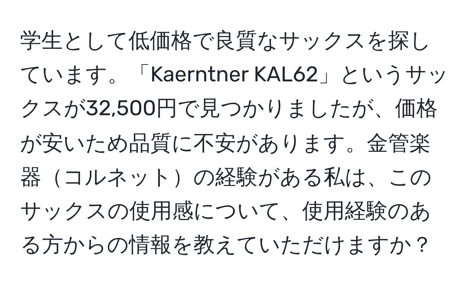 学生として低価格で良質なサックスを探しています。「Kaerntner KAL62」というサックスが32,500円で見つかりましたが、価格が安いため品質に不安があります。金管楽器コルネットの経験がある私は、このサックスの使用感について、使用経験のある方からの情報を教えていただけますか？