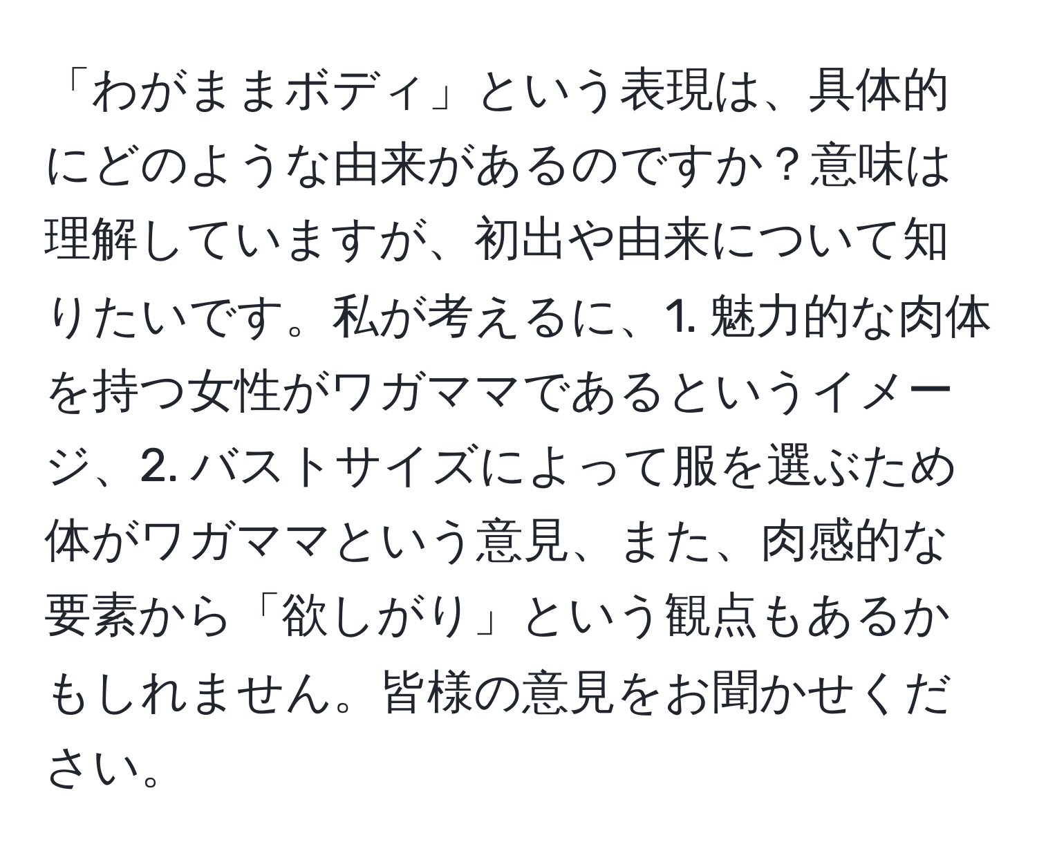 「わがままボディ」という表現は、具体的にどのような由来があるのですか？意味は理解していますが、初出や由来について知りたいです。私が考えるに、1. 魅力的な肉体を持つ女性がワガママであるというイメージ、2. バストサイズによって服を選ぶため体がワガママという意見、また、肉感的な要素から「欲しがり」という観点もあるかもしれません。皆様の意見をお聞かせください。