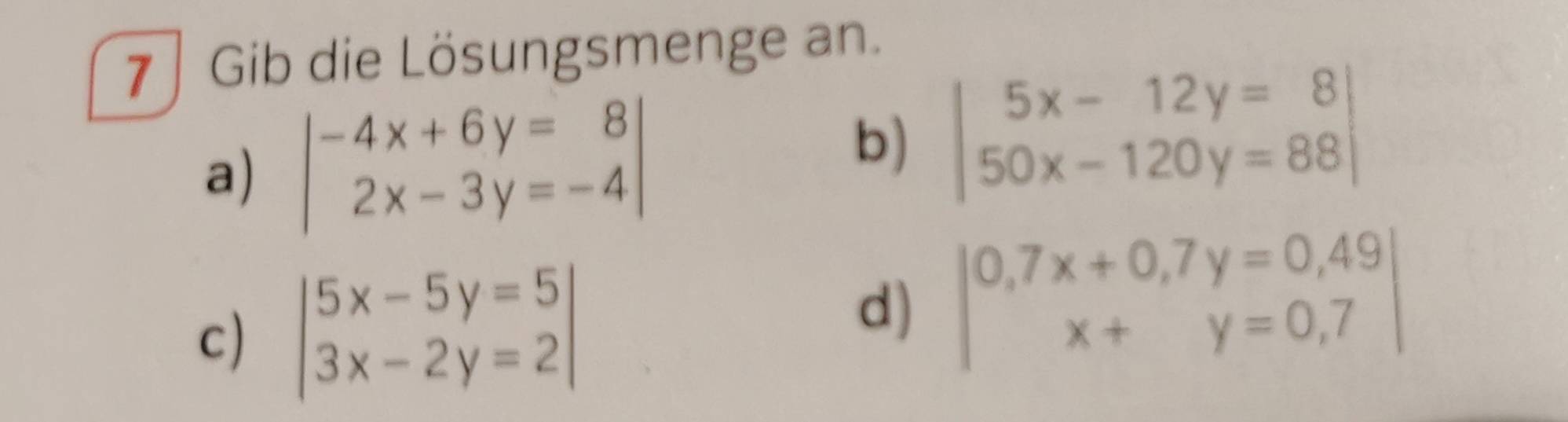 7 ∫ Gib die Lösungsmenge an. 
a) beginvmatrix -4x+6y=8 2x-3y=-4endvmatrix
b) beginvmatrix 5x-12y=8 50x-120y=88endvmatrix
c) beginvmatrix 5x-5y=5 3x-2y=2endvmatrix
d) beginvmatrix 0,7x+0,7y=0,49 x+y=0,7endvmatrix