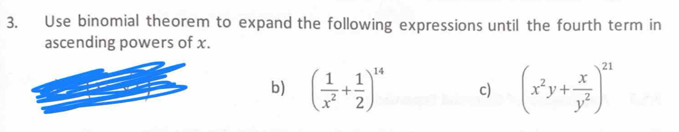 Use binomial theorem to expand the following expressions until the fourth term in 
ascending powers of x. 
b) ( 1/x^2 + 1/2 )^14 (x^2y+ x/y^2 )^21
c)