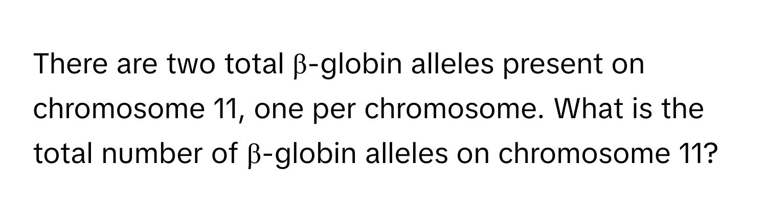 There are two total β-globin alleles present on chromosome 11, one per chromosome. What is the total number of β-globin alleles on chromosome 11?