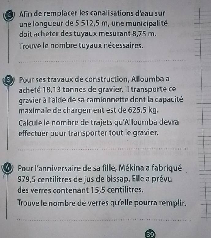 Afin de remplacer les canalisations d’eau sur 
une longueur de 5 512,5 m, une municipalité 
doit acheter des tuyaux mesurant 8,75 m. 
Trouve le nombre tuyaux nécessaires. 
Pour ses travaux de construction, Alloumba a 
acheté 18,13 tonnes de gravier. Il transporte ce 
gravier à l’aide de sa camionnette dont la capacité 
maximale de chargement est de 625,5 kg. 
Calcule le nombre de trajets qu'Alloumba devra 
effectuer pour transporter tout le gravier. 
() Pour l'anniversaire de sa fille, Mékina a fabriqué
979,5 centilitres de jus de bissap. Elle a prévu 
des verres contenant 15,5 centilitres. 
Trouve le nombre de verres qu'elle pourra remplir. 
89