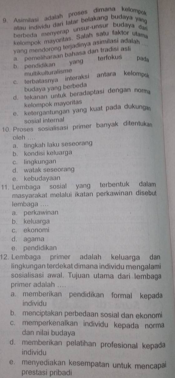 Asimilasi adalah proses dimana kelompok
atau individu dari latar belakang budaya yang
berbeda menyerap unsur-unsur budaya dar
kelompok mayoritas. Salah satu faktor utama
yang mendorong terjadinya asimilasi adalah ....
a. pemeliharaan bahasa dan tradisi asli
b. pendidikan yang terfokus pada
multikulturalisme
c. terbatasnya interaksi antara kelompok
budaya yang berbeda
d. tekanan untuk beradaptasi dengan norma
kelompok mayoritas
e. ketergantungan yang kuat pada dukunga
sosial internal
10. Proses sosialisasi primer banyak ditentukan
oleh ....
a. tingkah laku seseorang
b. kondisi keluarga
c. lingkungan
d. watak seseorang
e. kebudayaan
11. Lembaga sosial yang terbentuk dalam
masyarakat melalui ikatan perkawinan disebut
lembaga ....
a. perkawinan
b. keluarga
c. ekonomi
d. agama
e. pendidikan
12. Lembaga primer adalah keluarga dan
lingkungan terdekat dimana individu mengalami
sosialisasi awal. Tujuan utama dari lembaga
primer adalah ....
a. memberikan pendidikan formal kepada
individu
b. menciptakan perbedaan sosial dan ekonomi
c. memperkenalkan individu kepada norma
dan nilai budaya
d. memberikan pelatihan profesional kepada
individu
e. menyediakan kesempatan untuk mencapai
prestasi pribadi