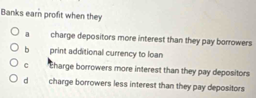 Banks earn profit when they
a charge depositors more interest than they pay borrowers
b print additional currency to loan
C charge borrowers more interest than they pay depositors
d charge borrowers less interest than they pay depositors