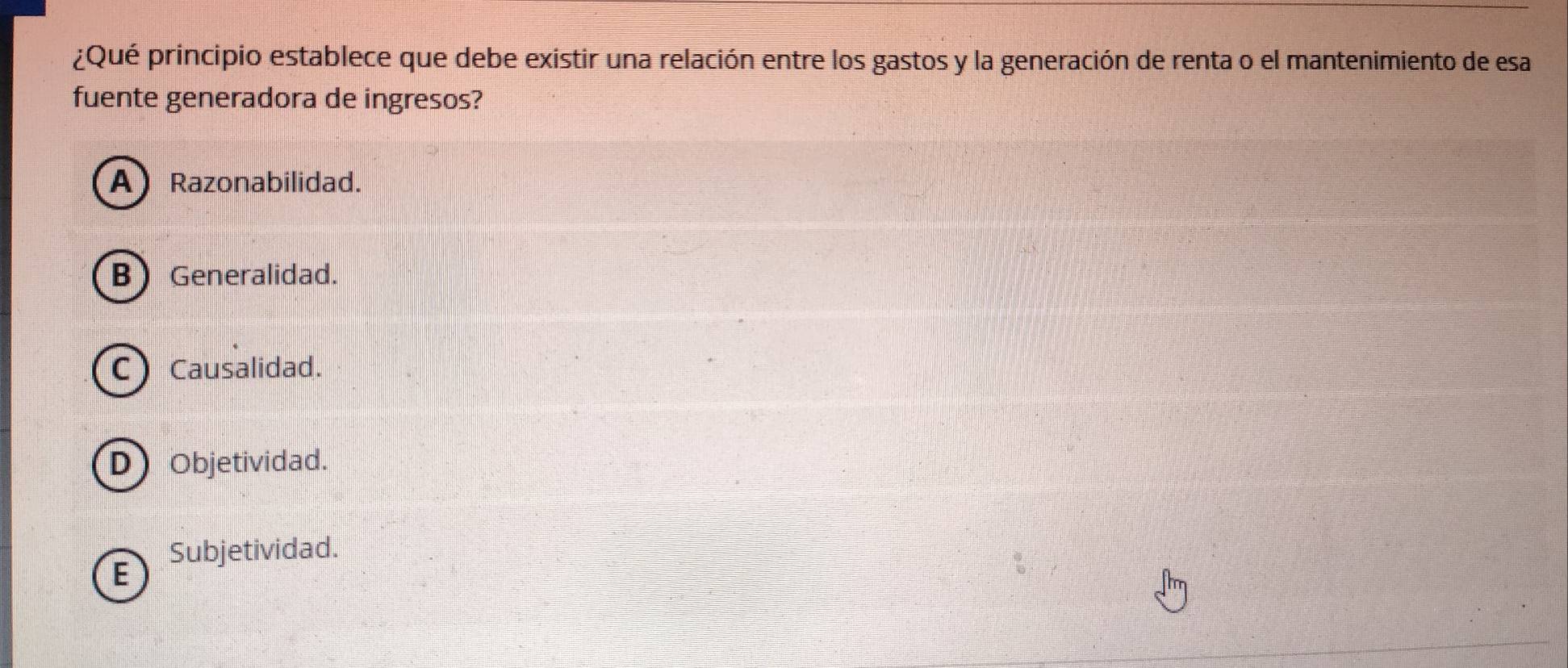 ¿Qué principio establece que debe existir una relación entre los gastos y la generación de renta o el mantenimiento de esa
fuente generadora de ingresos?
A Razonabilidad.
B Generalidad.
C) Causalidad.
D Objetividad.
Subjetividad.
E