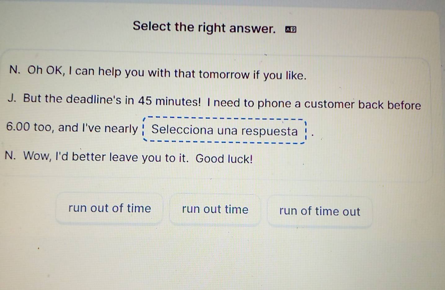 Select the right answer.
N. Oh OK, I can help you with that tomorrow if you like.
J. But the deadline's in 45 minutes! I need to phone a customer back before
6.00 too, and I've nearly Selecciona una respuesta
N. Wow, I'd better leave you to it. Good luck!
run out of time run out time run of time out