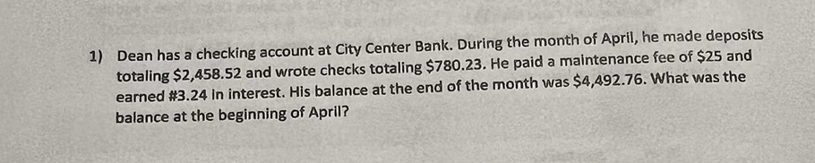 Dean has a checking account at City Center Bank. During the month of April, he made deposits 
totaling $2,458.52 and wrote checks totaling $780.23. He paid a maintenance fee of $25 and 
earned #3.24 in interest. His balance at the end of the month was $4,492.76. What was the 
balance at the beginning of April?