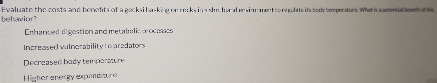 Evaluate the costs and benefts of a gecksi basking on rocks in a shrubland environment to regulate its body temperature. What is a potential benefit of this
behavior?
Enhanced digestion and metabolic processes
Increased vulnerability to predators
Decreased body temperature
Higher energy expenditure