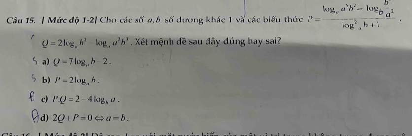 Mức độ 1-2| Cho các số a,b số dương khác 1 và các biểu thức P=frac log _aa^5b^2-log _bfrac b^2log _alog _ab+1,
Q=2log _ab^2-log _a, a^2b^3. Xét mệnh đề sau đây đúng hay sai?
a) Q=7log _π b-2.
b) P=2log _ab.
c) l'.Q=2-4log _ha.
d) 2Q+P=0Leftrightarrow a=b.