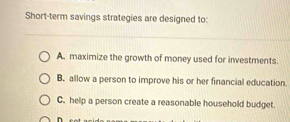 Short-term savings strategies are designed to:
A. maximize the growth of money used for investments.
B. allow a person to improve his or her financial education.
C. help a person create a reasonable household budget.