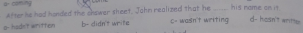 a- coming _his name on it.
Afterhe had handed the answer sheet, John realized that he
o- hadn't written b- didn't write c- wasn't writing d- hasn't writter