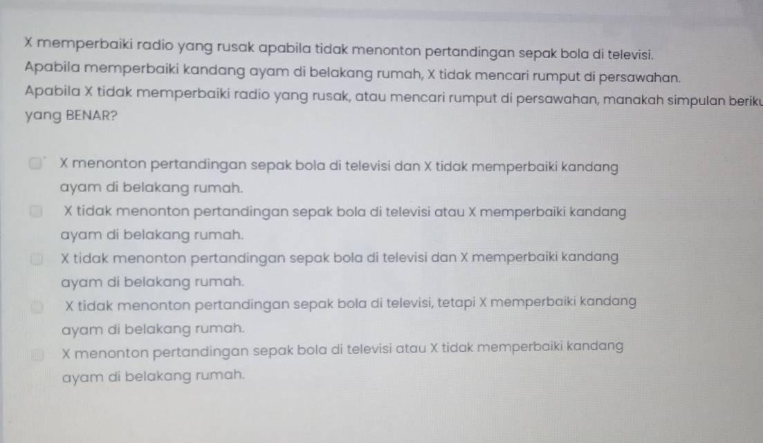 X memperbaiki radio yang rusak apabila tidak menonton pertandingan sepak bola di televisi.
Apabila memperbaiki kandang ayam di belakang rumah, X tidak mencari rumput di persawahan.
Apabila X tidak memperbaiki radio yang rusak, atau mencari rumput di persawahan, manakah simpulan beriku
yang BENAR?
X menonton pertandingan sepak bola di televisi dan X tidak memperbaiki kandang
ayam di belakang rumah.
X tidak menonton pertandingan sepak bola di televisi atau X memperbaiki kandang
ayam di belakang rumah.
X tidak menonton pertandingan sepak bola di televisi dan X memperbaiki kandang
ayam di belakang rumah.
X tidak menonton pertandingan sepak bola di televisi, tetapi X memperbaiki kandang
ayam di belakang rumah.
X menonton pertandingan sepak bola di televisi atau X tidak memperbaiki kandang
ayam di belakang rumah.