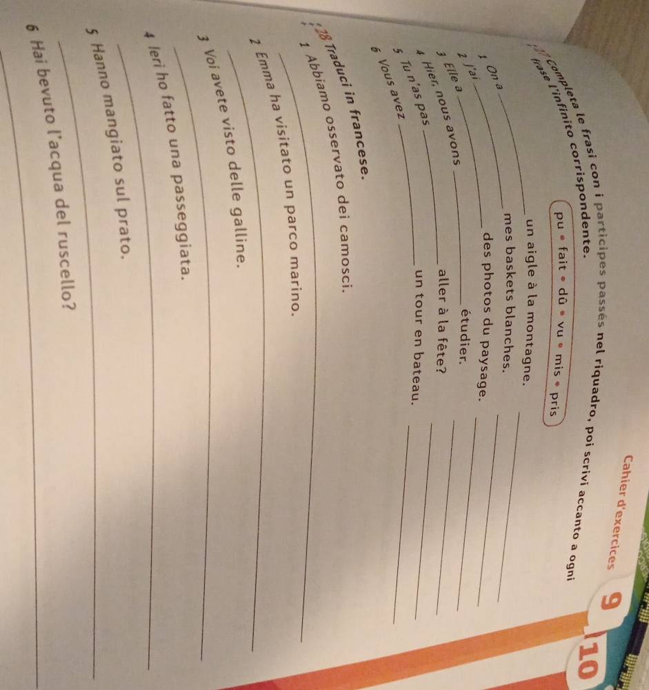 Cahier d'exercices 9 
Completa le frasi con i 
10 
sés nel riquadro, poi scrivi accanto a ogni 
frase l'’infinito corríspondente. 
puefait· dG • vu • mis ® pris 
_ 
_un aigle à la montagne. 
_ 
_ 
mes baskets blanches. 
_ 
1 On a 
_des photos du paysage. 
_ 
2 ʃ'ai 
_étudier. 
_ 
Elle a 
aller à la fête? 
_ 
6 Vous avez § Tu n'as pas Hier, nous avons 
un tour en bateau. 
_ 
18 Traduci in francese 
1 Abbiamo osservato dei camosci. 
_ 
2 Emma ha visitato un parco marino. 
_ 
3 Voi avete visto delle gallíne. 
_ 
4 leri ho fatto una passeggiata. 
_ 
5 Hanno mangiato sul prato. 
_ 
6 Hai bevuto l’acqua del ruscello?