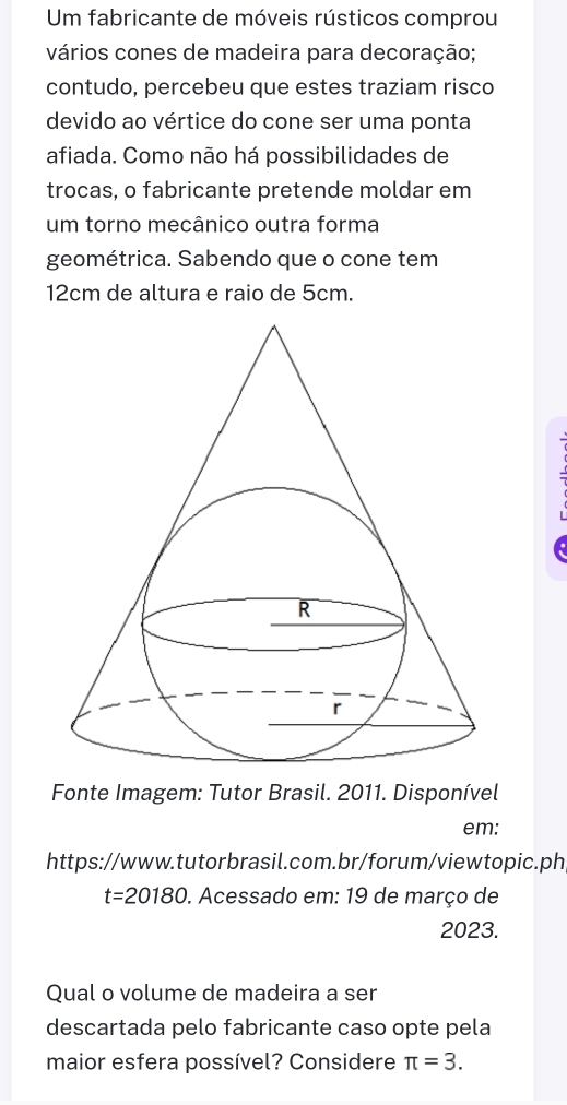 Um fabricante de móveis rústicos comprou 
vários cones de madeira para decoração; 
contudo, percebeu que estes traziam risco 
devido ao vértice do cone ser uma ponta 
afiada. Como não há possibilidades de 
trocas, o fabricante pretende moldar em 
um torno mecânico outra forma 
geométrica. Sabendo que o cone tem
12cm de altura e raio de 5cm. 
Fonte Imagem: Tutor Brasil. 2011. Disponível 
em: 
https://www.tutorbrasil.com.br/forum/viewtopic.ph 
t=20180 . Acessado em: 19 de março de 
2023. 
Qual o volume de madeira a ser 
descartada pelo fabricante caso opte pela 
maior esfera possível? Considere π =3.