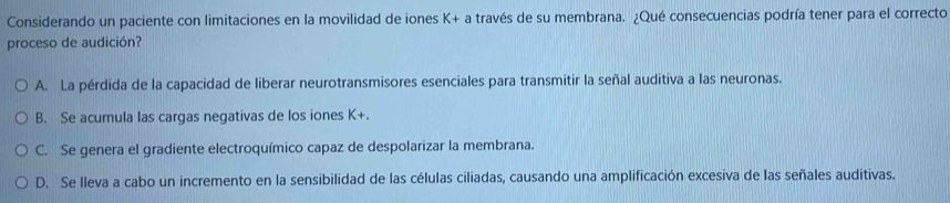 Considerando un paciente con limitaciones en la movilidad de iones K+ a través de su membrana. ¿Qué consecuencias podría tener para el correcto
proceso de audición?
A. La pérdida de la capacidad de liberar neurotransmisores esenciales para transmitir la señal auditiva a las neuronas.
B. Se acumula las cargas negativas de los iones K+.
C. Se genera el gradiente electroquímico capaz de despolarizar la membrana.
D. Se lleva a cabo un incremento en la sensibilidad de las células ciliadas, causando una amplificación excesiva de las señales auditivas.