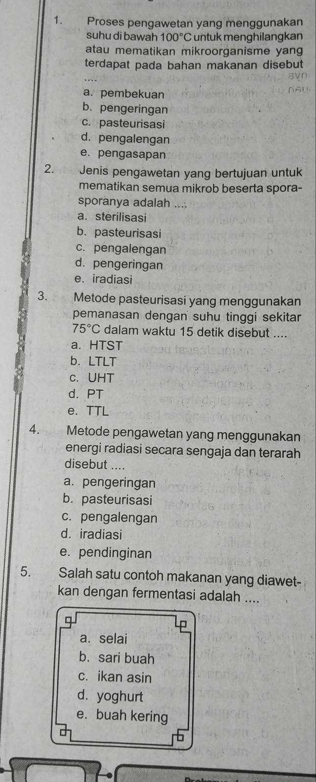 Proses pengawetan yang menggunakan
suhu di bawah 100°C untuk menghilangkan
atau mematikan mikroorganisme yang
terdapat pada bahan makanan disebut
a. pembekuan
b. pengeringan
c. pasteurisasi
d. pengalengan
e. pengasapan
2. 2h Jenis pengawetan yang bertujuan untuk
mematikan semua mikrob beserta spora-
sporanya adalah ....
a. sterilisasi
b. pasteurisasi
c. pengalengan
d. pengeringan
e. iradiasi
3. t Metode pasteurisasi yang menggunakan
pemanasan dengan suhu tinggi sekitar
75°C dalam waktu 15 detik disebut ....
a. HTST
b. LTLT
C. UHT
d. PT
e. TTL
4. Metode pengawetan yang menggunakan
energi radiasi secara sengaja dan terarah
disebut ....
a. pengeringan
b. pasteurisasi
c. pengalengan
d. iradiasi
e. pendinginan
5. Salah satu contoh makanan yang diawet-
kan dengan fermentasi adalah ....
D
a. selai
b. sari buah
c. ikan asin
d. yoghurt
e. buah kering