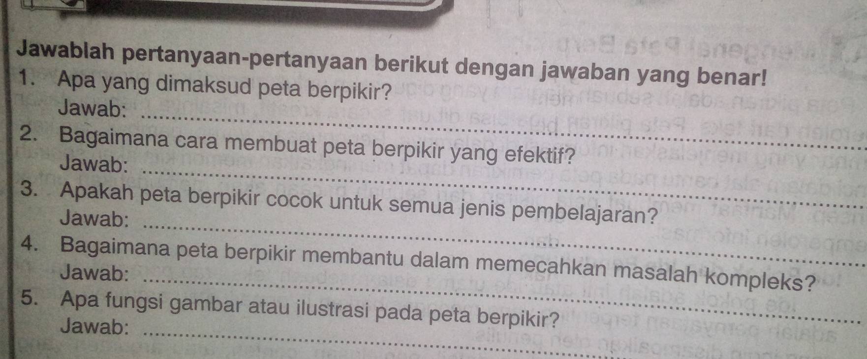 Jawablah pertanyaan-pertanyaan berikut dengan jawaban yang benar! 
1. Apa yang dimaksud peta berpikir? 
Jawab:_ 
_ 
2. Bagaimana cara membuat peta berpikir yang efektif? 
Jawab: 
3. Apakah peta berpikir cocok untuk semua jenis pembelajaran? 
Jawab:_ 
4. Bagaimana peta berpikir membantu dalam memecahkan masalah kompleks? 
Jawab:_ 
5. Apa fungsi gambar atau ilustrasi pada peta berpikir? 
Jawab:_