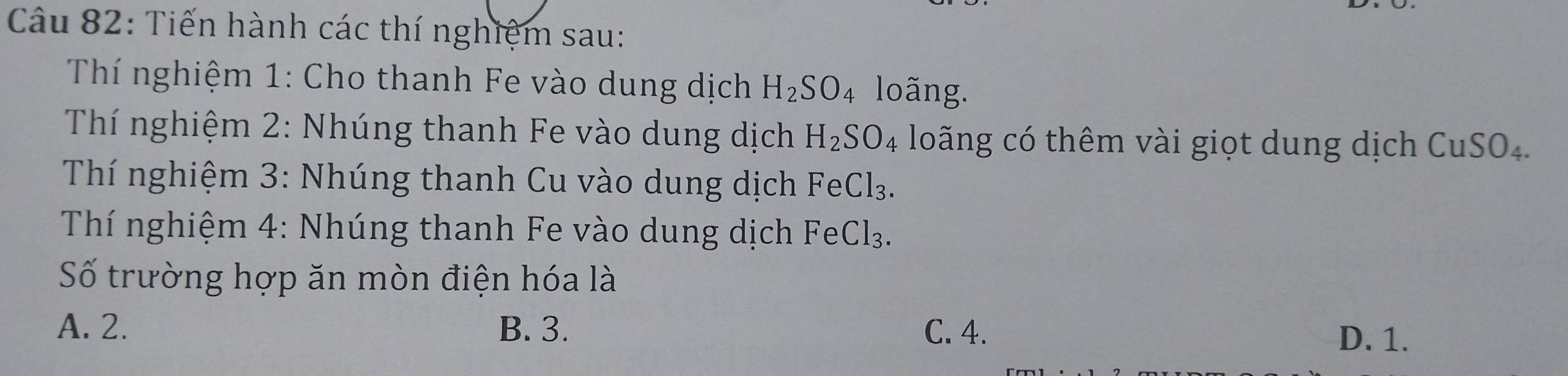 Tiến hành các thí nghiệm sau:
Thí nghiệm 1: Cho thanh Fe vào dung dịch H_2SO_4 loãng.
Thí nghiệm 2: Nhúng thanh Fe vào dung dịch H_2SO_4 loãng có thêm vài giọt dung dịch CuSO₄.
Thí nghiệm 3: Nhúng thanh Cu vào dung dịch FeCl_3. 
Thí nghiệm 4: Nhúng thanh Fe vào dung dịch I FeCl_3
Số trường hợp ăn mòn điện hóa là
A. 2. B. 3. C. 4.
D. 1.