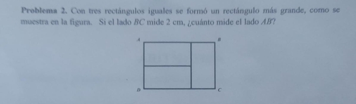 Problema 2. Con tres rectángulos iguales se formó un rectángulo más grande, como se 
muestra en la figura. Si el lado BC mide 2 cm, ¿cuánto mide el lado AB?