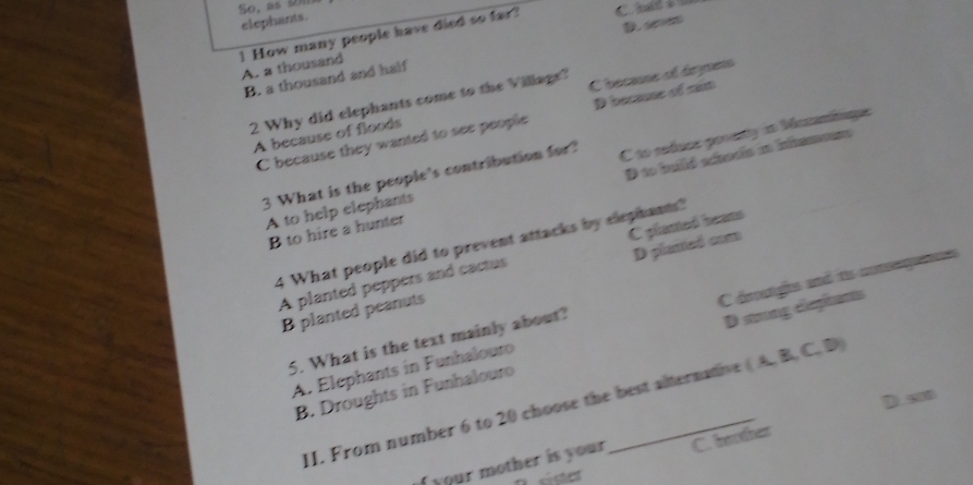 So. as om
elephants.
D. co
1 How many people have died so far?
A. a thousand
B. a thousand and half
2 Why did elephants come to the Village?
A because of floods C becane of drynens
C because they wanted to see people D beaune of sm
3 What is the people's contribution for? C to refuce ponunty in Micnanitique
B to hire a hunter D to hild schovis in Intameens
A to help elephants
4 What people did to prevent attacks by elephants?
A planted peppers and cactus C plamed beans
B planted peanuts D planted coma
A. Elephants in Funhalouro C dmanghs and t comsegute
5. What is the text mainly about?
B. Droughts in Funhalouro D stoong elephants
D. 50
II. From number 6 to 20 choose the best alternative (A,B,C,D)
f your mother is your C. beother
ése