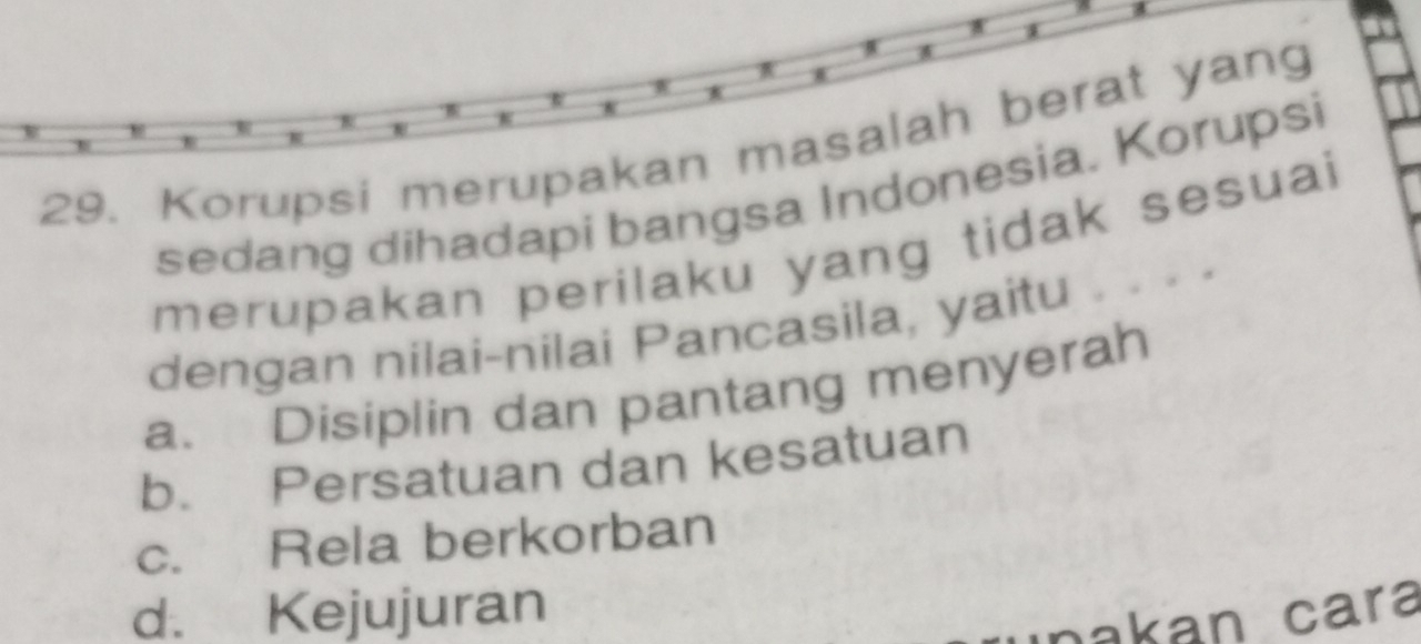 Korupsi merupakan masalah berat yang
sedang dihadapi bangsa Indonesia. Korupsi
merupakan perilaku yang tidak sesuai
dengan nilai-nilai Pancasila, yaitu ...
a. Disiplin dan pantang menyerah
b. Persatuan dan kesatuan
c. Rela berkorban
d. Kejujuran
nakan cara