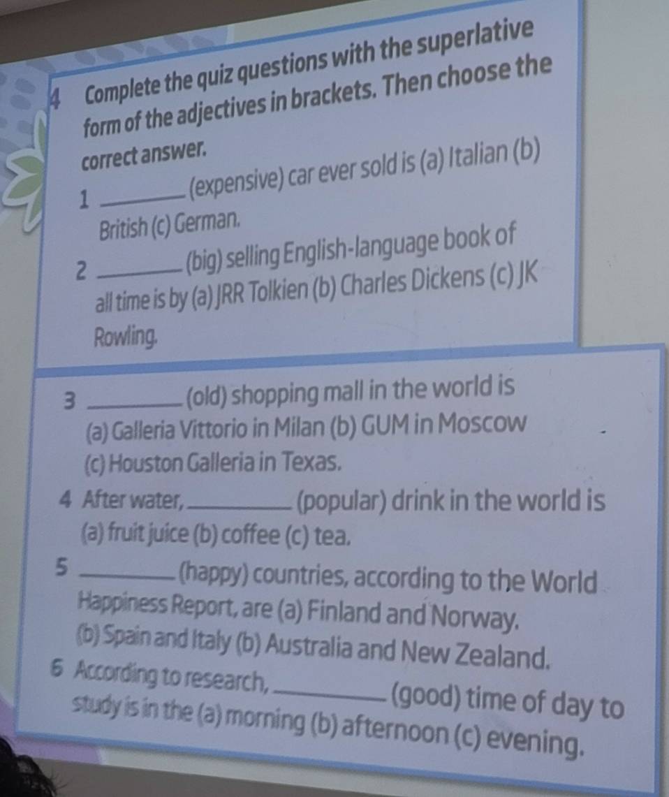 Complete the quiz questions with the superlative
form of the adjectives in brackets. Then choose the
correct answer.
_1
(expensive) car ever sold is (a) Italian (b)
British (c) German.
_2
(big) selling English-language book of
all time is by (a) JRR Tolkien (b) Charles Dickens (c) JK
Rowling.
_3
(old) shopping mall in the world is
(a) Galleria Vittorio in Milan (b) GUM in Moscow
(c) Houston Galleria in Texas.
4 After water, _(popular) drink in the world is
(a) fruit juice (b) coffee (c) tea.
_5
(happy) countries, according to the World
Happiness Report, are (a) Finland and Norway.
(b) Spain and Italy (b) Australia and New Zealand.
6 According to research, _(good) time of day to
study is in the (a) morning (b) afternoon (c) evening.