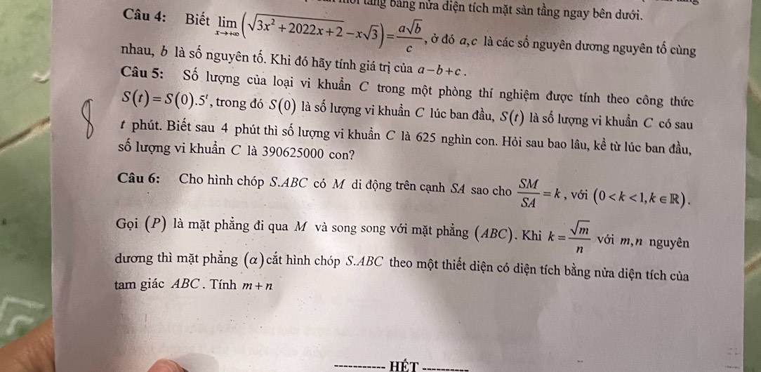 làng bảng nửa điện tích mặt sản tầng ngay bên dưới. 
Câu 4: Biết limlimits _xto +∈fty (sqrt(3x^2+2022x+2)-xsqrt(3))= asqrt(b)/c  , ở đó a, c là các số nguyên dương nguyên tố cùng 
nhau, b là số nguyên tố. Khi đó hãy tính giá trị của a-b+c. 
Câu 5: Số lượng của loại vi khuẩn C trong một phòng thí nghiệm được tính theo công thức
S(t)=S(0).5^t , trong đó S(0) là số lượng vi khuẩn C lúc ban đầu, S(t) là số lượng vi khuẩn C có sau 
t phút. Biết sau 4 phút thì số lượng vi khuẩn C là 625 nghìn con. Hỏi sau bao lâu, kể từ lúc ban đầu, 
số lượng vi khuẩn C là 390625000 con? 
Câu 6: Cho hình chóp S.ABC có Mô di động trên cạnh SA sao cho  SM/SA =k , với (0 , k∈ R). 
Gọi (P) là mặt phẳng đi qua M và song song với mặt phẳng (ABC). Khi k= sqrt(m)/n  với m,n nguyên 
dương thì mặt phẳng (α)cắt hình chóp S. ABC theo một thiết diện có diện tích bằng nửa diện tích của 
tam giác ABC. Tính m+n
Hết