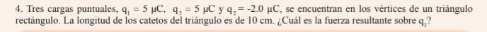 Tres cargas puntuales. q_1=5mu C, q_3=5mu C y q_2=-2.0mu C , se encuentran en los vértices de un triángulo 
rectángulo. La longitud de los catetos del triángulo es de 10 cm. ¿Cuál es la fuerza resultante sobre q_3.,