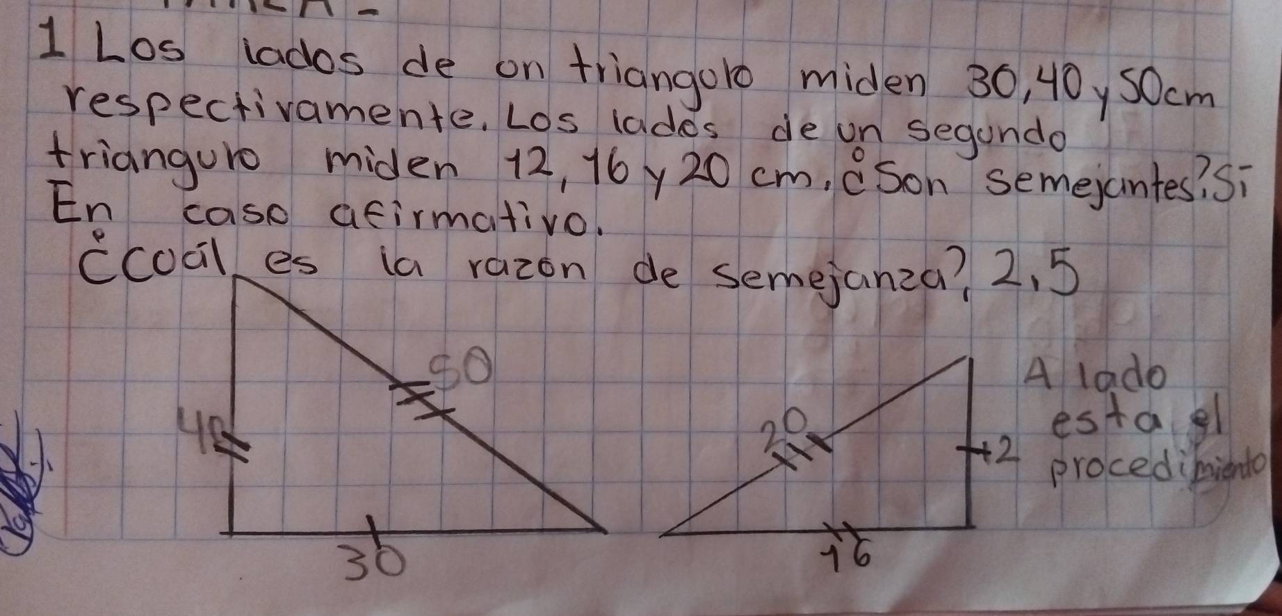 Los lados de on triangoro miden 30, 40y50cm
respectivamente. Los lades de on segando 
trianguro miden 12, 16y 20 cm, (Son semejantes? Si 
En case atirmativo. 
A lado 
estagl 
procedimiento