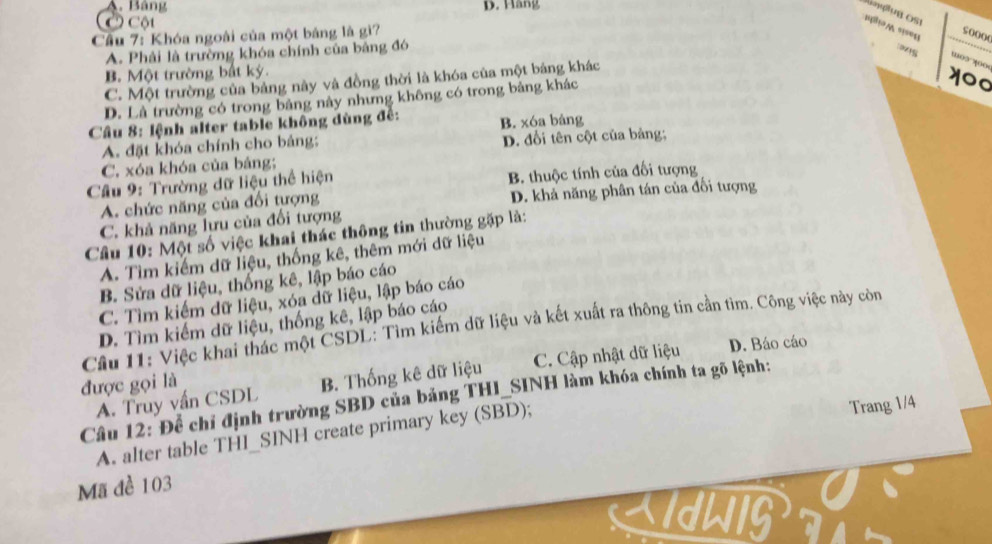 A. Bảng D. Hàng
Ở Cộu
= =1='
Cầu 7: Khóa ngoài của một bảng là gì?
so0(0
A. Phải là trường khóa chính của bảng đó

B. Một trường bắt ký.
C. Một trường của bảng này và đồng thời là khóa của một bảng khác
D. Là trường có trong bảng này nhưng không có trong bảng khác
Cầu 8: lệnh alter table không dùng đề: B. xóa bảng
A. đặt khóa chính cho bảng; D. đổi tên cột của bảng;
C. xóa khóa của bảng;
Cầu 9: Trường dữ liệu thể hiện B. thuộc tính của đối tượng
A. chức năng của đổi tượng D. khả năng phân tán của đối tượng
C. khả năng lưu của đổi tượng
Cầu 10: Một số việc khai thác thông tin thường gặp là:
A. Tìm kiếm dữ liệu, thống kê, thêm mới dữ liệu
B. Sửa dữ liệu, thống kê, lập báo cáo
C. Tìm kiếm dữ liệu, xóa dữ liệu, lập báo cáo
D. Tìm kiếm dữ liệu, thống kê, lập báo cáo
Cầu 11: Việc khai thác một CSDL: Tìm kiếm dữ liệu và kết xuất ra thông tin cần tìm. Công việc này còn
được gọi là C. Cập nhật dữ liệu D. Báo cáo
A. Truy vấn CSDL B. Thống kê dữ liệu
Câu 12: Để chỉ định trường SBD của bảng THI_SINH làm khóa chính ta gõ lệnh:
A. alter table THI_SINH create primary key (SBD);
Trang 1/4
Mã đề 103
XIdLIG