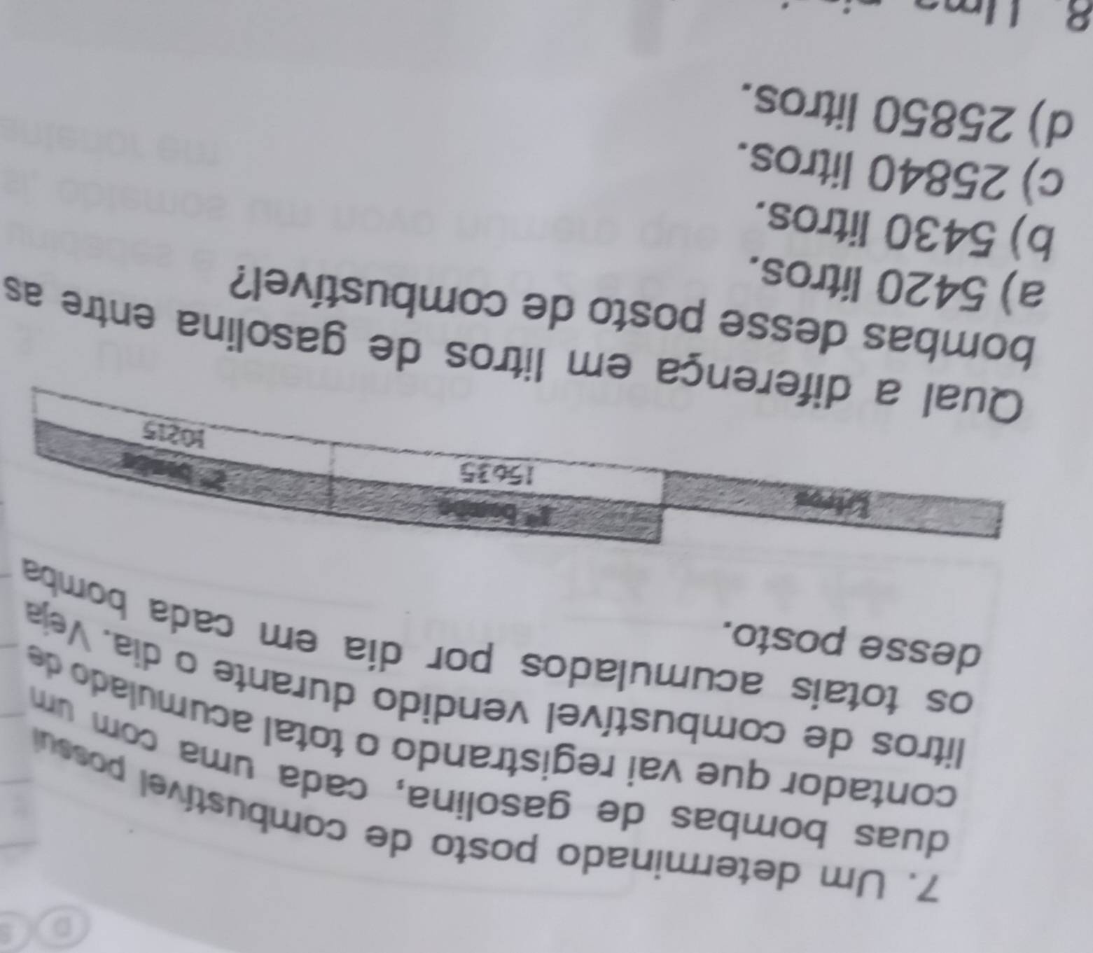 Um determinado posto de combustível possul
duas bombas de gasolina, cada uma com um
contador que vai registrando o total acumulado de
litros de combustível vendido durante o dia. Veja
desse posto.
os totais acumulados por dia em cada bomba
a em litros de gasolina entre as
bombas desse posto de combustível?
a) 5420 litros.
b) 5430 litros.
c) 25840 litros.
d) 25850 litros.
8 l n