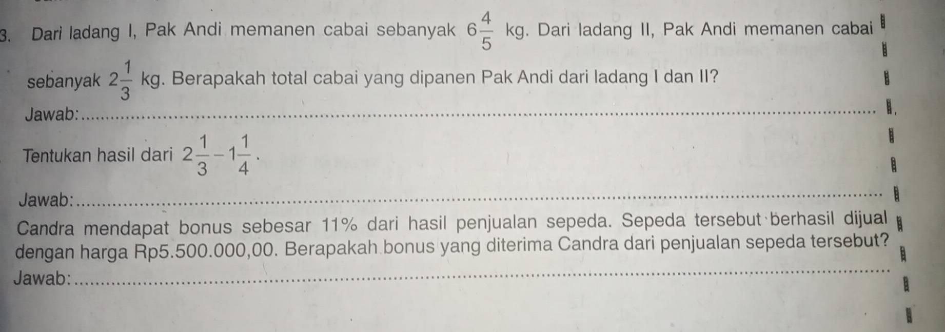 Dari ladang I, Pak Andi memanen cabai sebanyak 6 4/5 kg. Dari ladang II, Pak Andi memanen cabai 
sebanyak 2 1/3 kg. Berapakah total cabai yang dipanen Pak Andi dari ladang I dan II? 
Jawab: 
_ 
Tentukan hasil dari 2 1/3 -1 1/4 . 
Jawab: 
_ 
Candra mendapat bonus sebesar 11% dari hasil penjualan sepeda. Sepeda tersebut berhasil dijual 
_ 
dengan harga Rp5.500.000,00. Berapakah bonus yang diterima Candra dari penjualan sepeda tersebut? 
Jawab: