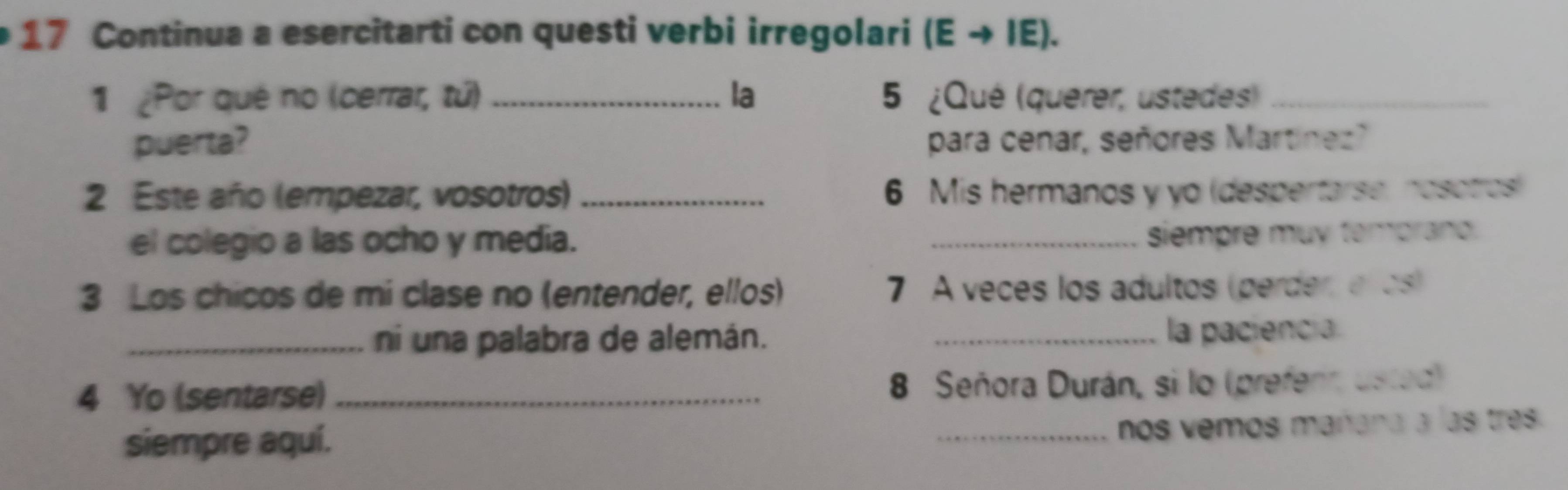 Continua a esercitarti con questi verbi irregolari i (E → IE). 
1 ¿Por qué no (cerrar, tứ) _la 5 ¿Qué (querer, ustedes)_ 
puerta? para cenar, señores Martínez? 
2 Este año (empezar, vosotros) _ 6 Mis hermanos y yo (despertarse, nosotros) 
el colegio a las ocho y media. _siempre muy temprand. 
3 Los chicos de mi clase no (entender, ellos) 7 A veces los adultos (perder, el os) 
_ni una palabra de alemán._ 
la paciencia 
4 Yo (sentarse) _ 8 Señora Durán, si lo (prefenr, usted) 
siempre aquí. 
_nos vemos mañana a las tres.