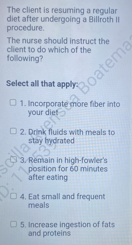 The client is resuming a regular 
diet after undergoing a Billroth II 
procedure. 
The nurse should instruct the 
client to do which of the 
following? 
Select all that apply: 
1. Incorporate more fiber into 
your diet 
2. Drink fluids with meals to 
stay hydrated 
3. Remain in high-fowler's 
position for 60 minutes
after eating 
4. Eat small and frequent 
meals 
5. Increase ingestion of fats 
and proteins