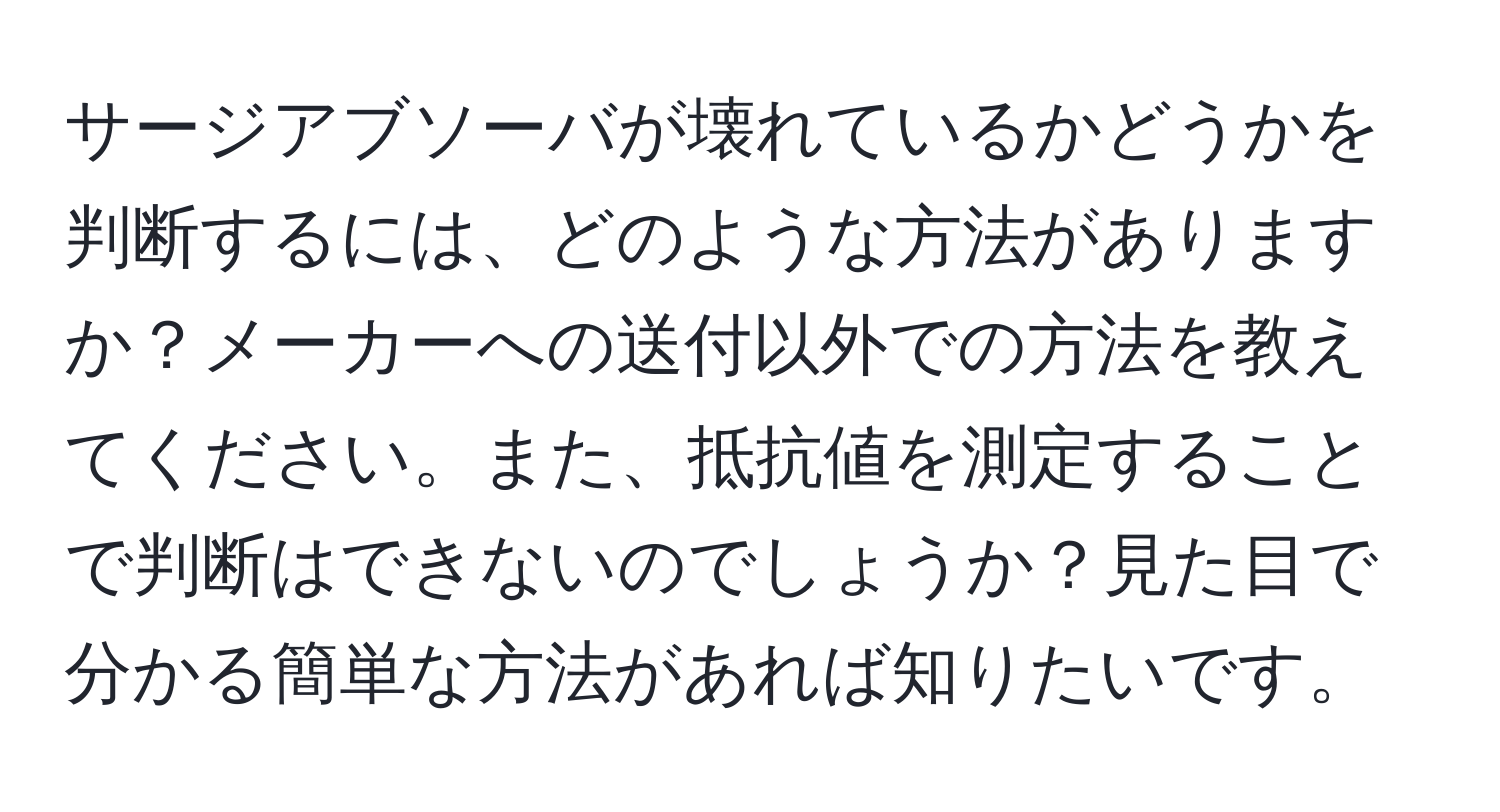 サージアブソーバが壊れているかどうかを判断するには、どのような方法がありますか？メーカーへの送付以外での方法を教えてください。また、抵抗値を測定することで判断はできないのでしょうか？見た目で分かる簡単な方法があれば知りたいです。