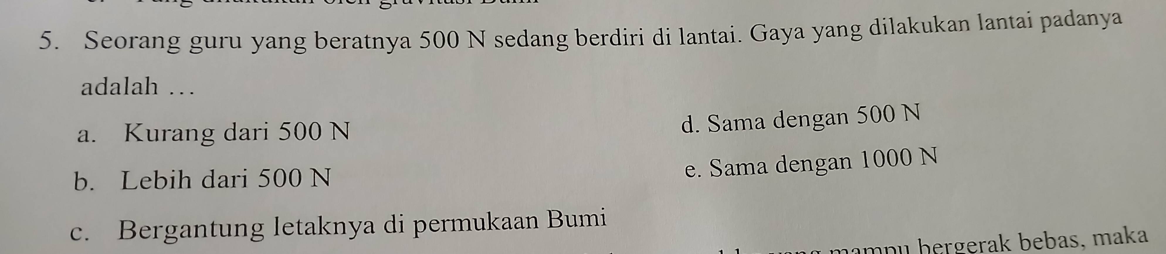 Seorang guru yang beratnya 500 N sedang berdiri di lantai. Gaya yang dilakukan lantai padanya
adalah …
a. Kurang dari 500 N
d. Sama dengan 500 N
b. Lebih dari 500 N
e. Sama dengan 1000 N
c. Bergantung letaknya di permukaan Bumi
mŋɪ hergerak bebas, maka