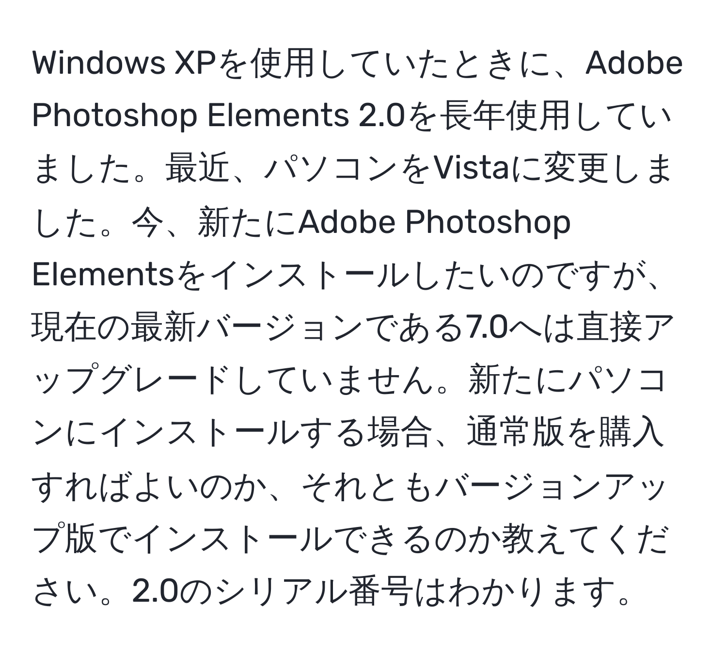 Windows XPを使用していたときに、Adobe Photoshop Elements 2.0を長年使用していました。最近、パソコンをVistaに変更しました。今、新たにAdobe Photoshop Elementsをインストールしたいのですが、現在の最新バージョンである7.0へは直接アップグレードしていません。新たにパソコンにインストールする場合、通常版を購入すればよいのか、それともバージョンアップ版でインストールできるのか教えてください。2.0のシリアル番号はわかります。