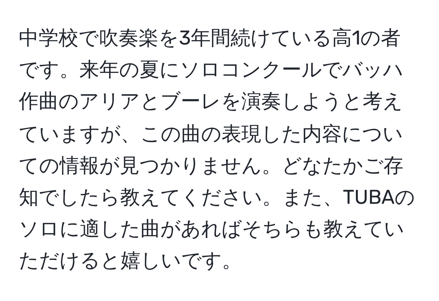 中学校で吹奏楽を3年間続けている高1の者です。来年の夏にソロコンクールでバッハ作曲のアリアとブーレを演奏しようと考えていますが、この曲の表現した内容についての情報が見つかりません。どなたかご存知でしたら教えてください。また、TUBAのソロに適した曲があればそちらも教えていただけると嬉しいです。