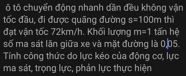 ô tô chuyển động nhanh dần đều không vận 
tốc đầu, đi được quãng đường s=100m thì 
đạt vận tốc 72km/h. Khối lượng m=1 tấn hệ 
số ma sát lăn giữa xe và mặt đường là 0 05. 
Tính công thức do lực kéo của động cơ, lực 
ma sát, trọng lực, phản lực thực hiện