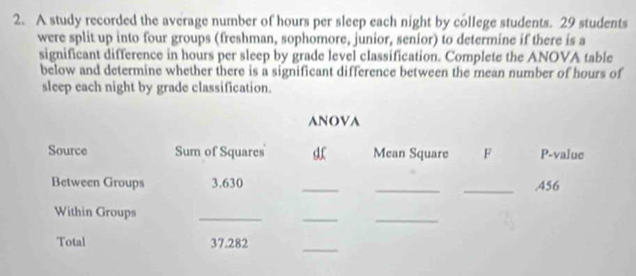 A study recorded the average number of hours per sleep each night by college students. 29 students 
were split up into four groups (freshman, sophomore, junior, senior) to determine if there is a 
significant difference in hours per sleep by grade level classification. Complete the ANOVA table 
below and determine whether there is a significant difference between the mean number of hours of 
sleep each night by grade classification. 
ANOVA 
Source Sum of Squares Mean Square F P-value 
Between Groups 3.630 ___. 456
_ 
_ 
Within Groups 
_ 
Total 37.282
_