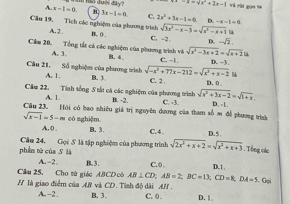 nào dưới đây? x-x=sqrt(x^2+2x-1) và rút gọn ta
A. x-1=0. B. 3x-1=0. C. 2x^2+3x-1=0. D. -x-1=0.
Câu 19. Tích các nghiệm của phương trình sqrt(3x^2-x-3)=sqrt(x^2-x+1) là
A.2. B. 0 . C. -2 .
D. -sqrt(2).
Câu 20. Tổng tất cả các nghiệm của phương trình và sqrt(x^2-3x+2)=sqrt(x+2)1a
A. 3. B. 4 . C. −1. D. -3 .
Câu 21. Số nghiệm của phương trình sqrt(-x^2+77x-212)=sqrt(x^2+x-2) là
A. 1. B. 3. C. 2 .
D. 0 .
Câu 22. Tính tổng S tất cả các nghiệm của phương trình sqrt(x^2+3x-2)=sqrt(1+x).
A. 1. B. -2. C. -3. D. -1.
Câu 23. Hỏi có bao nhiêu giá trị nguyên dương của tham số m đề phương trình
sqrt(x-1)=5-m có nghiệm.
A. 0 . B. 3. C.4 . D. 5 .
Câu 24. Gọi S là tập nghiệm của phương trình sqrt(2x^2+x+2)=sqrt(x^2+x+3). Tổng các
phần tử của S là
A. -2. B.3. C. 0 . D.1.
Câu 25. Cho tứ giác ABCD có AB⊥ CD;AB=2;BC=13;CD=8;DA=5. Gọi
H là giao điểm của AB và CD. Tính độ dài AH .
A. -2. B. 3. C. 0 . D. 1.