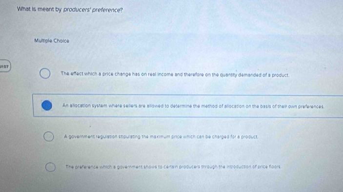 What is meant by producers' preference?
Multiple Choice
1:07
The effect which a price change has on real income and therefore on the quantity demanded of a product.
An allocation system where sellers are allowed to determine the method of allocation on the basis of their own preferences
A government regulation stipulating the maximum price which can be charged for a product.
The preference which a government shows to certain producers through the Introduction of price floors